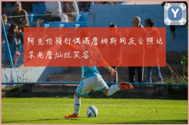 阿克伦骑行偶遇詹姆斯网友合照记录老詹灿烂笑容