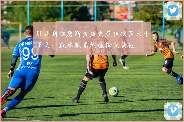 贝弗利称唐斯为历史最佳投篮大个子之一森林狼竟然选择交易他