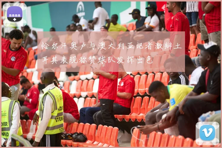 恰尔汗奥卢与澳大利亚记者激辩土耳其表现称赞球队发挥出色