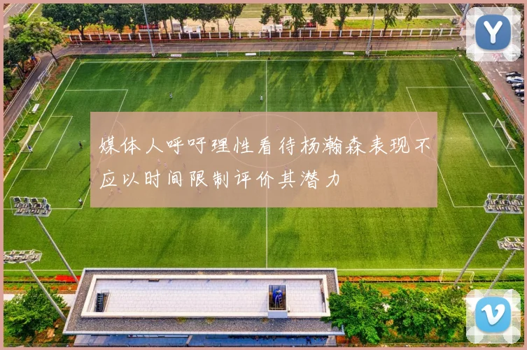 媒体人呼吁理性看待杨瀚森表现不应以时间限制评价其潜力
