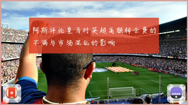 阿斯评论皇马对英超高额转会费的不满与市场混乱的影响