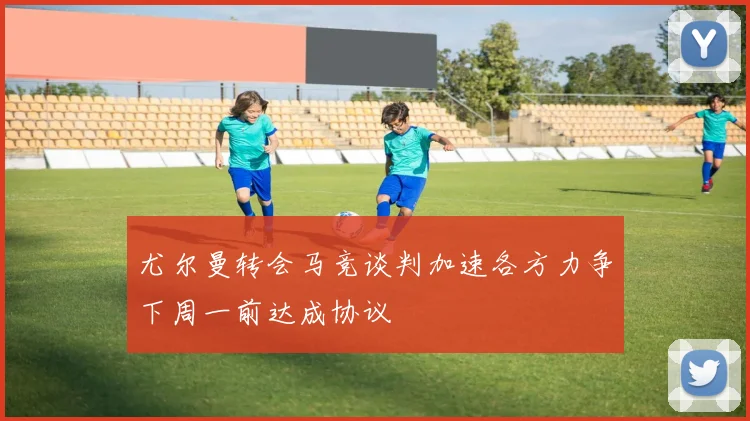 尤尔曼转会马竞谈判加速各方力争下周一前达成协议