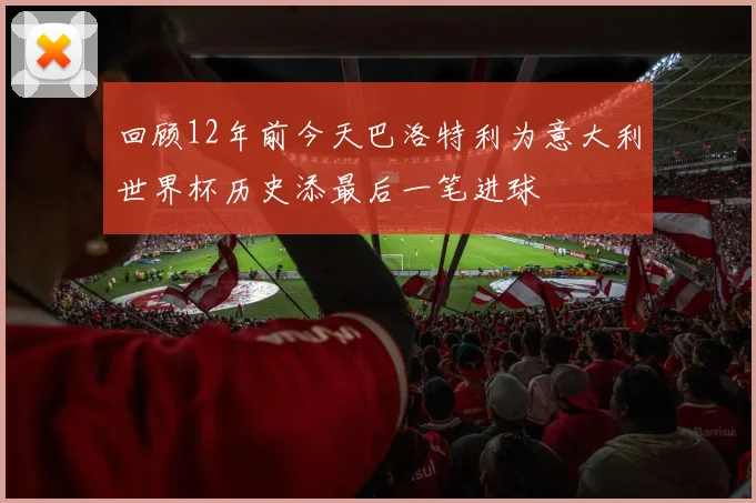 回顾12年前今天巴洛特利为意大利世界杯历史添最后一笔进球