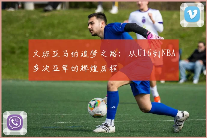 文班亚马的追梦之路：从U16到NBA多次亚军的辉煌历程
