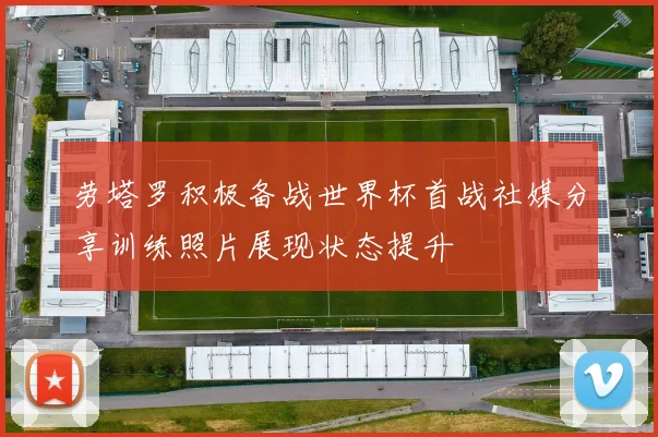 劳塔罗积极备战世界杯首战社媒分享训练照片展现状态提升