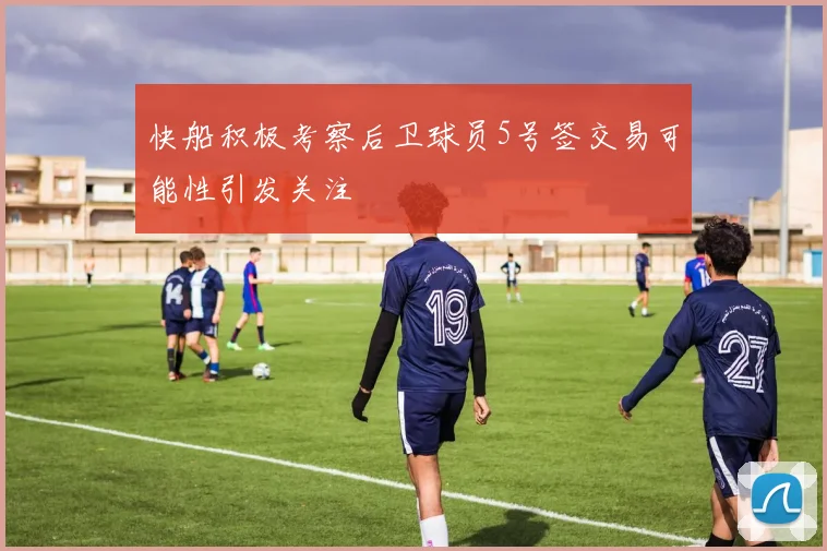 快船积极考察后卫球员5号签交易可能性引发关注
