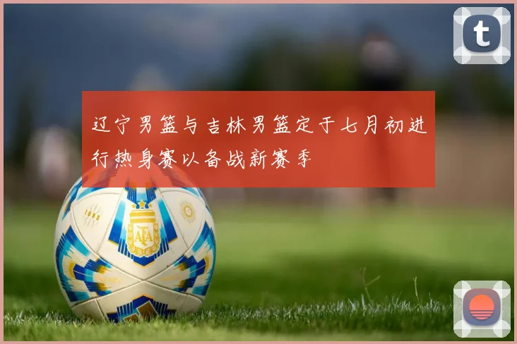 辽宁男篮与吉林男篮定于七月初进行热身赛以备战新赛季