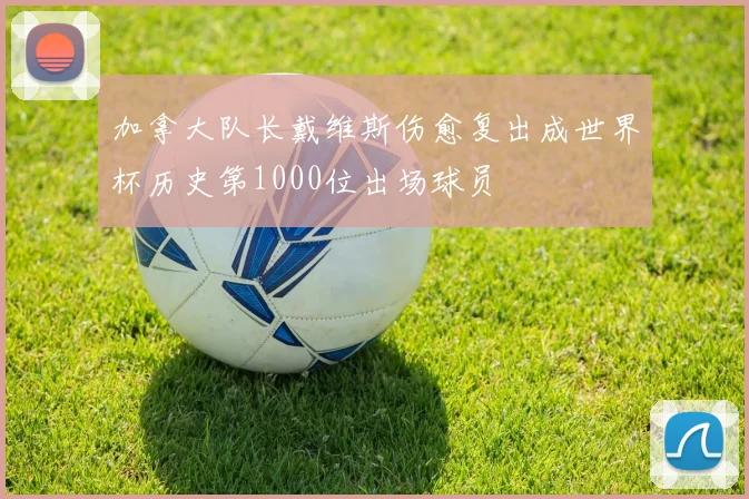 加拿大队长戴维斯伤愈复出成世界杯历史第1000位出场球员