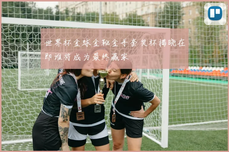 世界杯金球金靴金手套奖杯揭晓在即谁将成为最终赢家