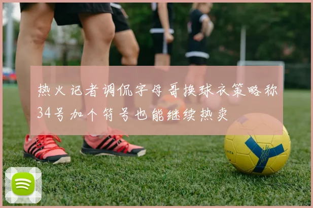 热火记者调侃字母哥换球衣策略称34号加个符号也能继续热卖