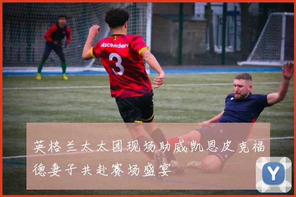 英格兰太太团现场助威凯恩皮克福德妻子共赴赛场盛宴